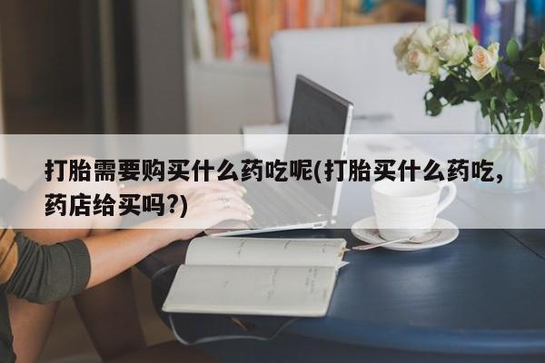打胎药私人医院能买吗打胎需要购买什么药吃呢(打胎买什么药吃,药店给买吗?)