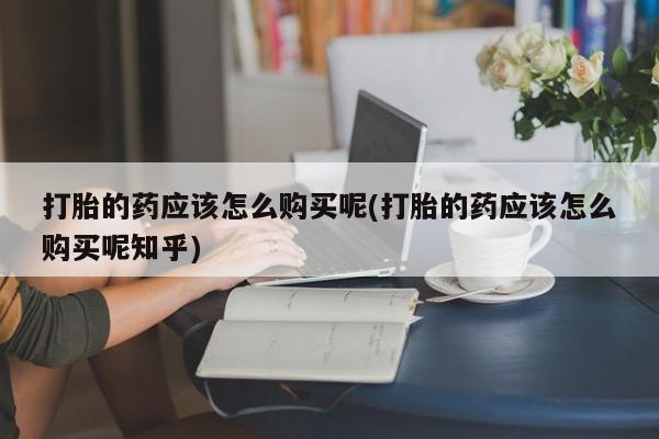 打胎药私人医院能买吗打胎的药应该怎么购买呢(打胎的药应该怎么购买呢知乎)